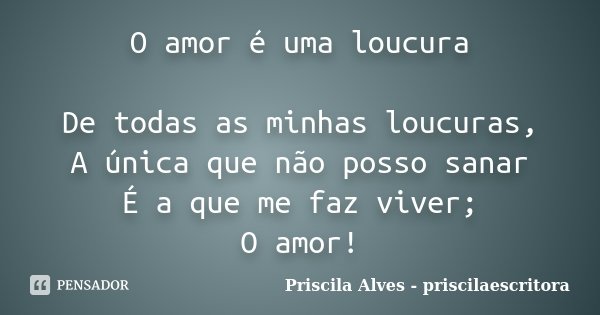 O amor é uma loucura De todas as minhas loucuras, A única que não posso sanar É a que me faz viver; O amor!... Frase de Priscila Alves - priscilaescritora.