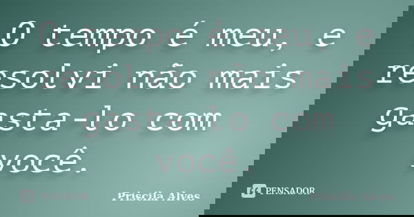 O tempo é meu, e resolvi não mais gasta-lo com você.... Frase de Priscila Alves.