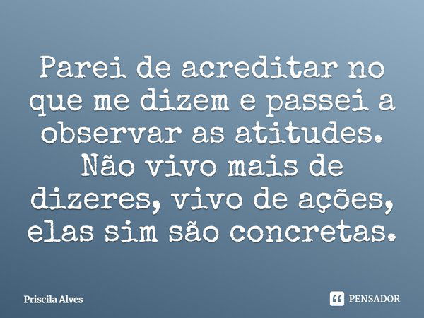 Parei de acreditar no que me dizem e passei a observar as atitudes. Não vivo mais de dizeres, vivo de ações, elas sim são concretas.... Frase de Priscila Alves.