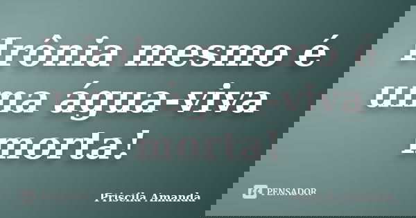 Irônia mesmo é uma água-viva morta!... Frase de Priscila Amanda.