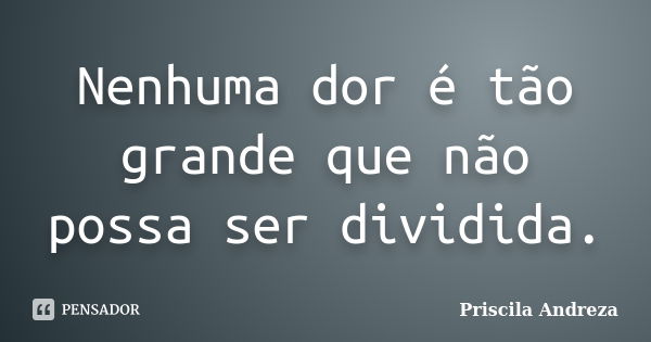 Nenhuma dor é tão grande que não possa ser dividida.... Frase de Priscila Andreza.