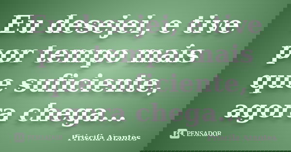 Eu desejei, e tive por tempo mais que suficiente, agora chega...... Frase de Priscila Arantes.