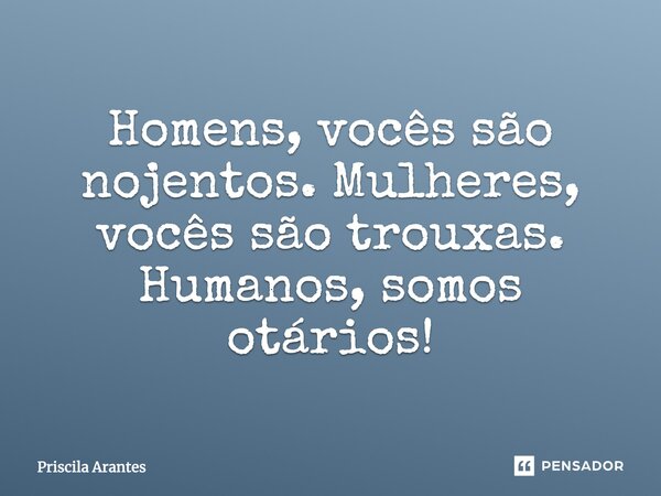 Homens, vocês são nojentos. Mulheres, vocês são trouxas. Humanos, somos otários!... Frase de Priscila Arantes.