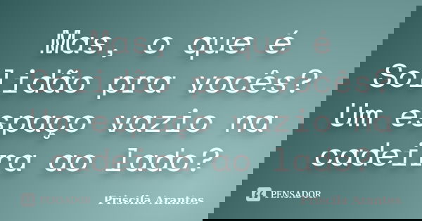 Mas, o que é Solidão pra vocês? Um espaço vazio na cadeira ao lado?... Frase de Priscila Arantes.