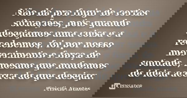 Não dá pra fugir de certas situações, pois quando desejamos uma coisa e a recebemos, foi por nosso merecimento e força de vontade, mesmo que mudemos de ideia ac... Frase de Priscila Arantes.