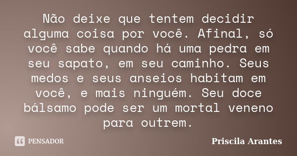 Não deixe que tentem decidir alguma coisa por você. Afinal, só você sabe quando há uma pedra em seu sapato, em seu caminho. Seus medos e seus anseios habitam em... Frase de Priscila Arantes.