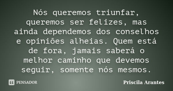 Nós queremos triunfar, queremos ser felizes, mas ainda dependemos dos conselhos e opiniões alheias. Quem está de fora, jamais saberá o melhor caminho que devemo... Frase de Priscila Arantes.