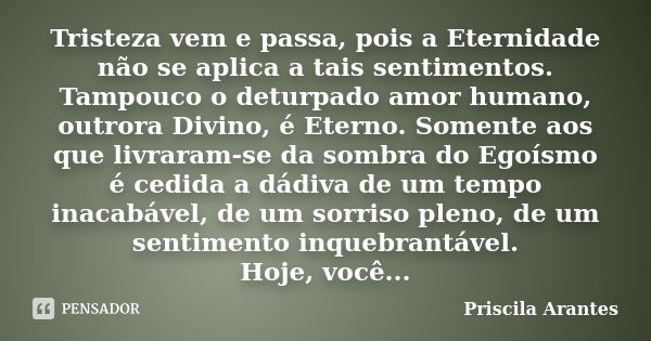 Tristeza vem e passa, pois a Eternidade não se aplica a tais sentimentos. Tampouco o deturpado amor humano, outrora Divino, é Eterno. Somente aos que livraram-s... Frase de Priscila Arantes.