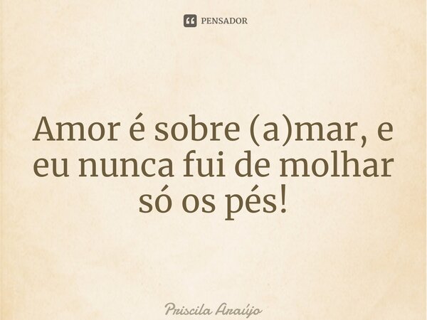 ⁠Amor é sobre (a)mar, e eu nunca fui de molhar só os pés!... Frase de Priscila Araújo.