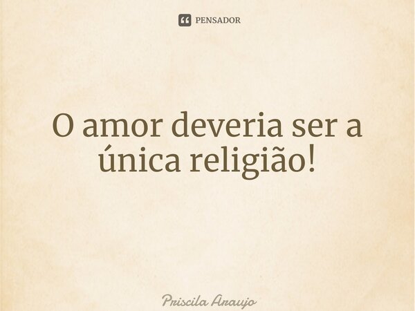 O amor deveria ser a única religião! ⁠... Frase de Priscila Araújo.