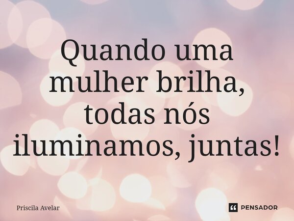 ⁠Quando uma mulher brilha, todas nós iluminamos, juntas!... Frase de Priscila Avelar.
