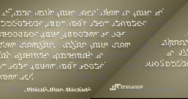 E pra mim que sei bem o que é tristeza por não ter tantas pessoas que gostem e se importem comigo, digo que com a Vida agente aprende a valorizar ate quem não e... Frase de Priscila Brun Machado.