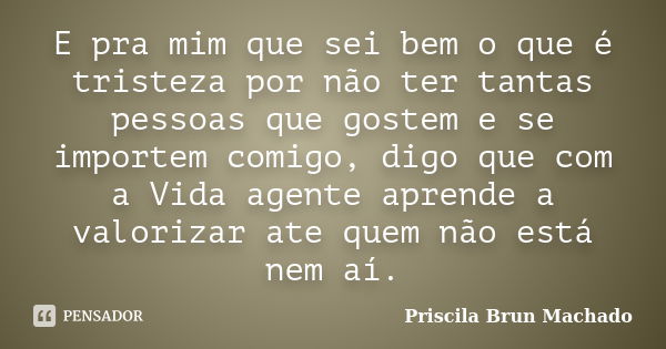 E pra mim que sei bem o que é tristeza por não ter tantas pessoas que gostem e se importem comigo, digo que com a Vida agente aprende a valorizar ate quem não e... Frase de Priscila Brun Machado.