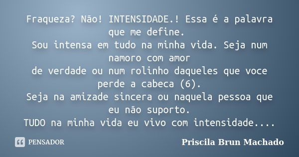 Fraqueza? Não! INTENSIDADE.! Essa é a palavra que me define. Sou intensa em tudo na minha vida. Seja num namoro com amor de verdade ou num rolinho daqueles que ... Frase de Priscila Brun Machado.