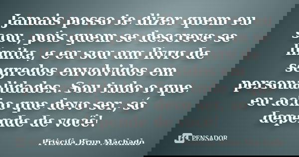 Jamais posso te dizer quem eu sou, pois quem se descreve se limita, e eu sou um livro de segredos envolvidos em personalidades. Sou tudo o que eu acho que devo ... Frase de Priscila Brun Machado.