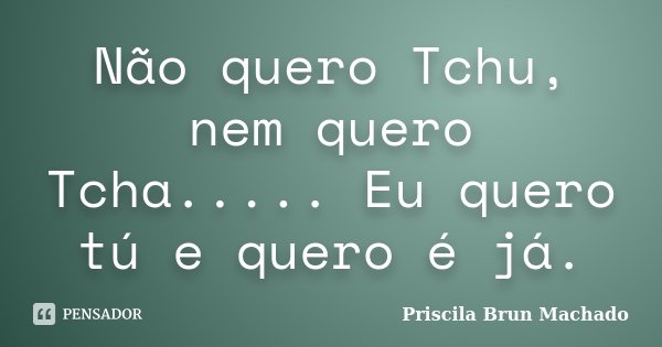 Não quero Tchu, nem quero Tcha..... Eu quero tú e quero é já.... Frase de Priscila Brun Machado.