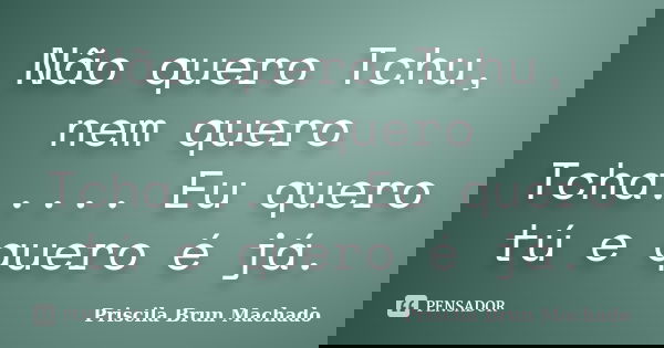 Não quero Tchu, nem quero Tcha..... Eu quero tú e quero é já.... Frase de Priscila Brun Machado.
