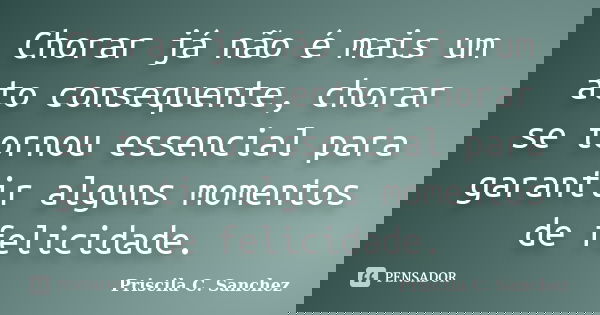 Chorar já não é mais um ato consequente, chorar se tornou essencial para garantir alguns momentos de felicidade.... Frase de Priscila C. Sanchez.