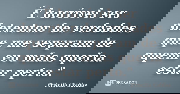 É horrível ser detentor de verdades que me separam de quem eu mais queria estar perto."... Frase de Priscila Caldas.