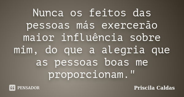 Nunca os feitos das pessoas más exercerão maior influência sobre mim, do que a alegria que as pessoas boas me proporcionam."... Frase de Priscila Caldas.