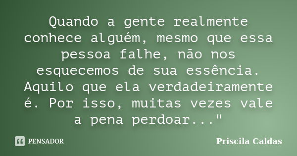 Quando a gente realmente conhece alguém, mesmo que essa pessoa falhe, não nos esquecemos de sua essência. Aquilo que ela verdadeiramente é. Por isso, muitas vez... Frase de Priscila Caldas.