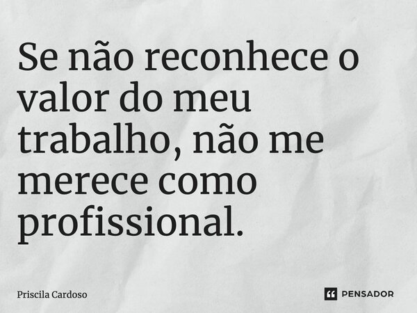 Se não reconhece o valor do meu trabalho, não me merece como profissional.... Frase de Priscila Cardoso.