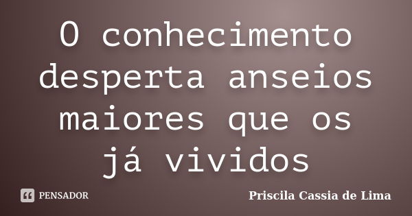 O conhecimento desperta anseios maiores que os já vividos... Frase de Priscila Cássia de Lima.