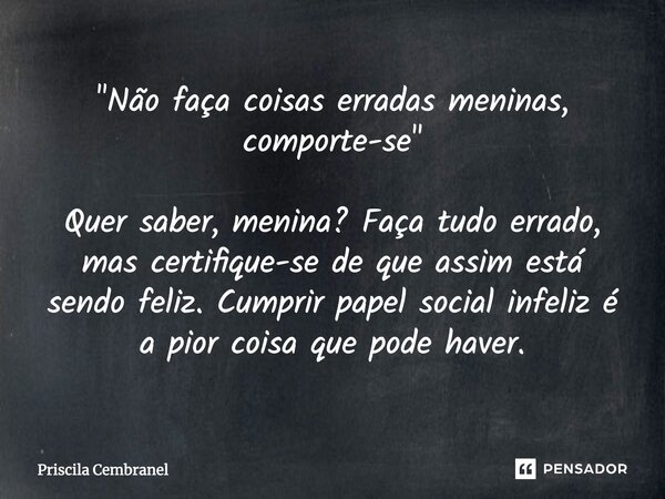 "Não faça coisas erradas meninas, comporte-se" Quer saber, menina? Faça tudo errado, mas certifique-se de que assim está sendo feliz. Cumprir papel so... Frase de Priscila Cembranel.