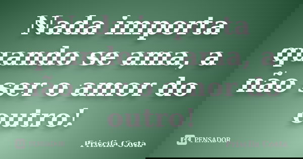 Nada importa quando se ama, a não ser o amor do outro!... Frase de Priscila Costa.