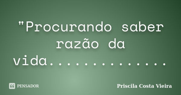 "Procurando saber razão da vida................. Frase de Priscila Costa Vieira.