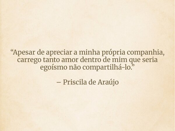 “Apesar de apreciar a minha própria companhia, carrego tanto amor dentro de mim que seria egoísmo não compartilhá-lo.” – Priscila de Araújo... Frase de priscila_de_araujo_1.