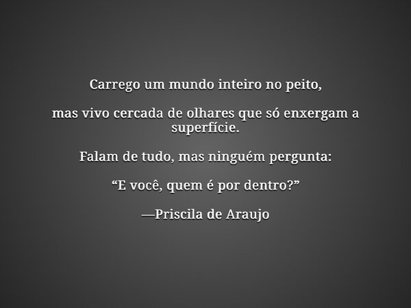 Carrego um mundo inteiro no peito, mas vivo cercada de olhares que só enxergam a superfície. Falam de tudo, mas ninguém pergunta: “E você, quem é por dentro?” —... Frase de Priscila_de_araujo_1.