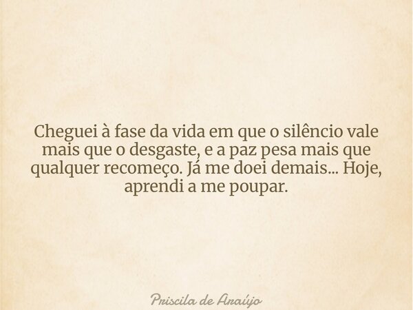 Cheguei à fase da vida em que o silêncio vale mais que o desgaste, e a paz pesa mais que qualquer recomeço. Já me doei demais... Hoje, aprendi a me poupar.... Frase de Priscila de Araújo.