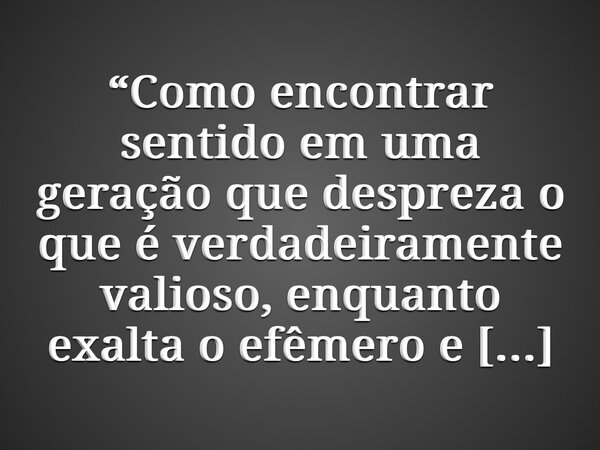 “Como encontrar sentido em uma geração que despreza o que é verdadeiramente valioso, enquanto exalta o efêmero e o superficial?” – Priscila de Araújo... Frase de Priscila de Araújo.