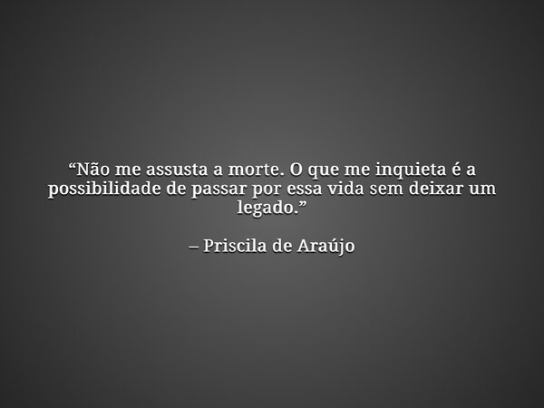 “Não me assusta a morte. O que me inquieta é a possibilidade de passar por essa vida sem deixar um legado.” – Priscila de Araújo... Frase de Priscila de Araújo.