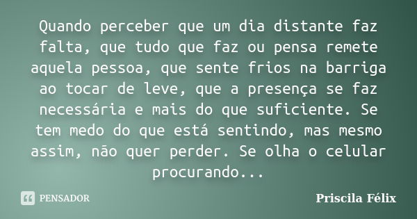 Quando perceber que um dia distante faz falta, que tudo que faz ou pensa remete aquela pessoa, que sente frios na barriga ao tocar de leve, que a presença se fa... Frase de Priscila Félix.