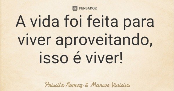 A vida foi feita para viver aproveitando, isso é viver!... Frase de Priscila Ferraz  Marcos Vinicius.