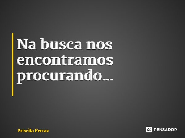 Na busca nos encontramos procurando… ⁠... Frase de Priscila Ferraz.