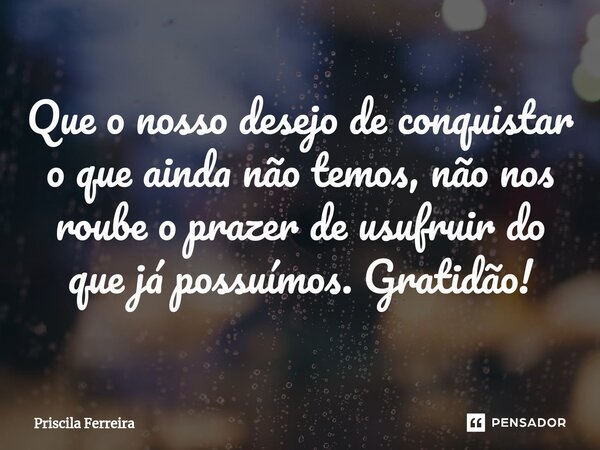 ⁠Que o nosso desejo de conquistar o que ainda não temos, não nos roube o prazer de usufruir do que já possuímos. Gratidão!... Frase de Priscila Ferreira.