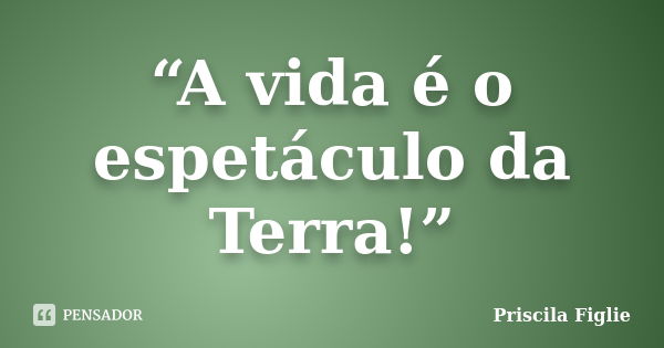 “A vida é o espetáculo da Terra!”... Frase de Priscila Figlie.