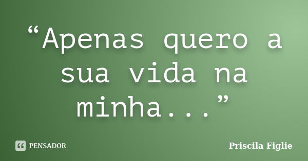 “Apenas quero a sua vida na minha...”... Frase de Priscila Figlie.