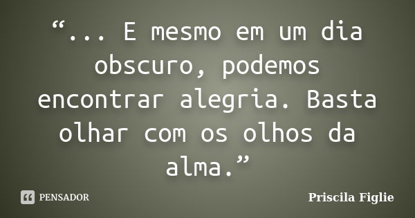 “... E mesmo em um dia obscuro, podemos encontrar alegria. Basta olhar com os olhos da alma.”... Frase de Priscila Figlie.