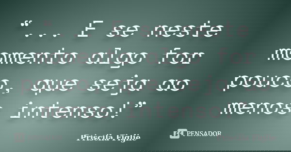 “... E se neste momento algo for pouco, que seja ao menos intenso!”... Frase de Priscila Figlie.