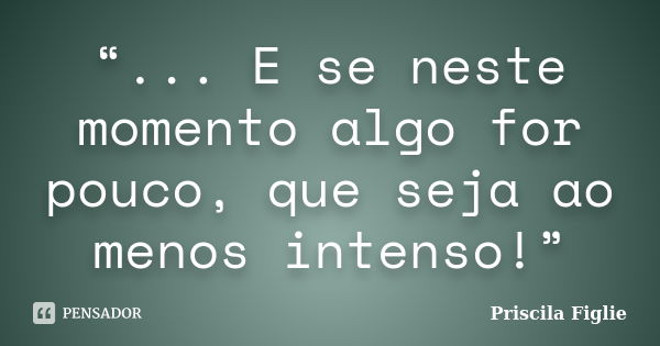 “... E se neste momento algo for pouco, que seja ao menos intenso!”... Frase de Priscila Figlie.