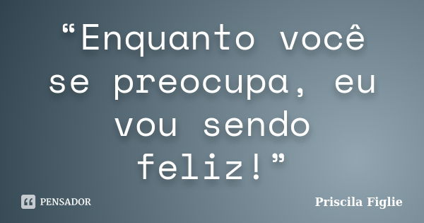 “Enquanto você se preocupa, eu vou sendo feliz!”... Frase de Priscila Figlie.