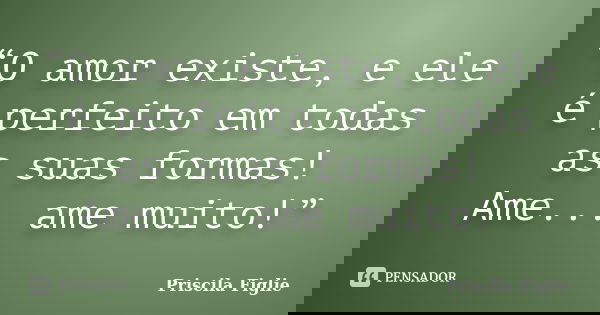 “O amor existe, e ele é perfeito em todas as suas formas! Ame... ame muito!”... Frase de Priscila Figlie.
