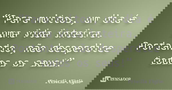 “Para muitos, um dia é uma vida inteira. Portanto, não desperdice todos os seus!”... Frase de Priscila Figlie.