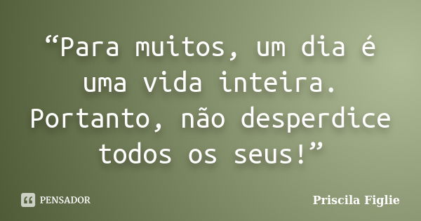 “Para muitos, um dia é uma vida inteira. Portanto, não desperdice todos os seus!”... Frase de Priscila Figlie.