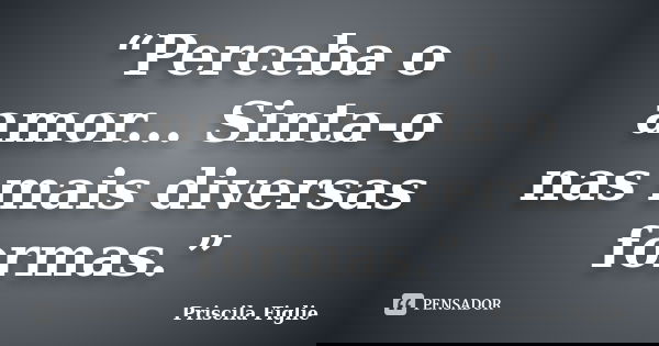 “Perceba o amor... Sinta-o nas mais diversas formas.”... Frase de Priscila Figlie.