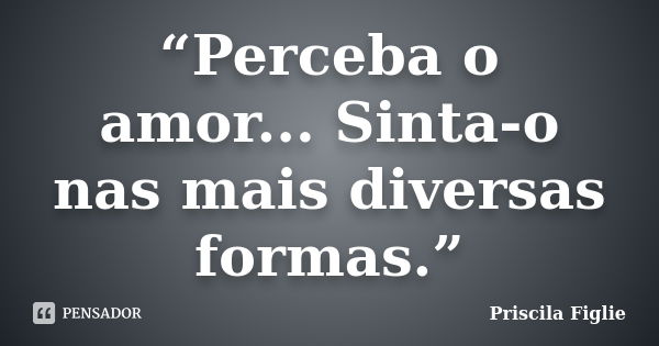 “Perceba o amor... Sinta-o nas mais diversas formas.”... Frase de Priscila Figlie.